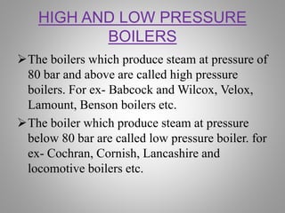 HIGH AND LOW PRESSURE
BOILERS
The boilers which produce steam at pressure of
80 bar and above are called high pressure
boilers. For ex- Babcock and Wilcox, Velox,
Lamount, Benson boilers etc.
The boiler which produce steam at pressure
below 80 bar are called low pressure boiler. for
ex- Cochran, Cornish, Lancashire and
locomotive boilers etc.
 