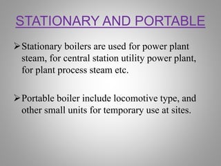 STATIONARY AND PORTABLE
Stationary boilers are used for power plant
steam, for central station utility power plant,
for plant process steam etc.
Portable boiler include locomotive type, and
other small units for temporary use at sites.
 