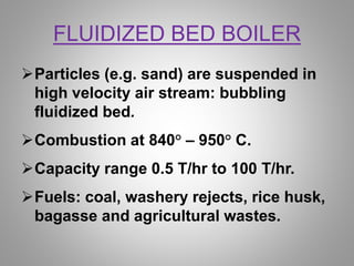 FLUIDIZED BED BOILER
Particles (e.g. sand) are suspended in
high velocity air stream: bubbling
fluidized bed.
Combustion at 840° – 950° C.
Capacity range 0.5 T/hr to 100 T/hr.
Fuels: coal, washery rejects, rice husk,
bagasse and agricultural wastes.
 