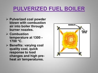 PULVERIZED FUEL BOILER
 Pulverized coal powder
blown with combustion
air into boiler through
burner nozzles.
 Combustion
temperature at 1300 -
1700 °C.
 Benefits: varying coal
quality coal, quick
response to load
changes and high pre-
heat air temperatures.
 