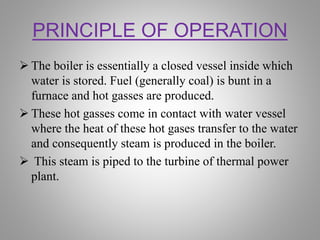 PRINCIPLE OF OPERATION
 The boiler is essentially a closed vessel inside which
water is stored. Fuel (generally coal) is bunt in a
furnace and hot gasses are produced.
 These hot gasses come in contact with water vessel
where the heat of these hot gases transfer to the water
and consequently steam is produced in the boiler.
 This steam is piped to the turbine of thermal power
plant.
 