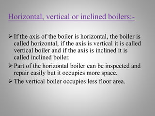 Horizontal, vertical or inclined boilers:-
If the axis of the boiler is horizontal, the boiler is
called horizontal, if the axis is vertical it is called
vertical boiler and if the axis is inclined it is
called inclined boiler.
Part of the horizontal boiler can be inspected and
repair easily but it occupies more space.
The vertical boiler occupies less floor area.
 