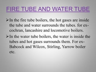 FIRE TUBE AND WATER TUBE
In the fire tube boilers, the hot gases are inside
the tube and water surrounds the tubes. for ex-
cochran, lancashire and locomotive boilers.
In the water tube boilers, the water is inside the
tubes and hot gases surrounds them. For ex-
Babcock and Wilcox, Stirling, Yarrow boiler
etc.
 