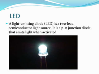 LED
 A light-emitting diode (LED) is a two-lead
semiconductor light source. It is a p–n junction diode
that emits light when activated.
 