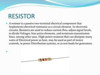 RESISTOR
 A resistor is a passive two-terminal electrical component that
Implements electrical resistance as a circuit element. In electronic
circuits, Resistors are used to reduce current flow, adjust signal levels,
to divide Voltages, bias active elements, and terminate transmission
lines, among other uses. High-power resistors that can dissipate many
watts of Electrical power as heat, may be used as part of motor
controls, in power Distribution systems, or as test loads for generators.

 