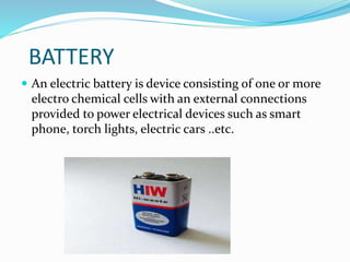 BATTERY
 An electric battery is device consisting of one or more
electro chemical cells with an external connections
provided to power electrical devices such as smart
phone, torch lights, electric cars ..etc.
 