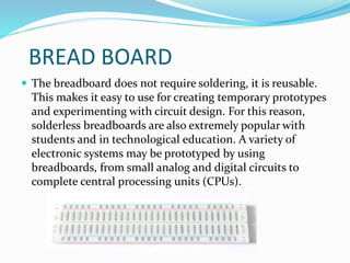 BREAD BOARD
 The breadboard does not require soldering, it is reusable.
This makes it easy to use for creating temporary prototypes
and experimenting with circuit design. For this reason,
solderless breadboards are also extremely popular with
students and in technological education. A variety of
electronic systems may be prototyped by using
breadboards, from small analog and digital circuits to
complete central processing units (CPUs).
 