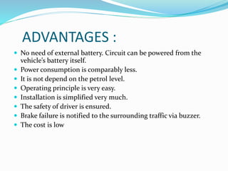 ADVANTAGES :
 No need of external battery. Circuit can be powered from the
vehicle’s battery itself.
 Power consumption is comparably less.
 It is not depend on the petrol level.
 Operating principle is very easy.
 Installation is simplified very much.
 The safety of driver is ensured.
 Brake failure is notified to the surrounding traffic via buzzer.
 The cost is low
 