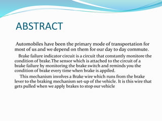 ABSTRACT
Automobiles have been the primary mode of transportation for
most of us and we depend on them for our day to day commute.
Brake failure indicator circuit is a circuit that constantly monitore the
condition of brake.The sensor which is attached to the circuit of a
brake failure by monitoring the brake switch and reminds you the
condition of brake every time when brake is appiled.
This mechanism involves a Brake wire which runs from the brake
lever to the braking mechanism set-up of the vehicle. It is this wire that
gets pulled when we apply brakes to stop our vehicle
 