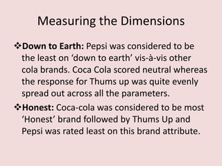 Measuring the Dimensions
Down to Earth: Pepsi was considered to be
 the least on ‘down to earth’ vis-à-vis other
 cola brands. Coca Cola scored neutral whereas
 the response for Thums up was quite evenly
 spread out across all the parameters.
Honest: Coca-cola was considered to be most
 ‘Honest’ brand followed by Thums Up and
 Pepsi was rated least on this brand attribute.
 