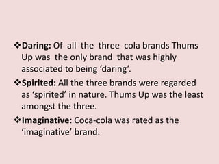 Daring: Of all the three cola brands Thums
 Up was the only brand that was highly
 associated to being ‘daring’.
Spirited: All the three brands were regarded
 as ‘spirited’ in nature. Thums Up was the least
 amongst the three.
Imaginative: Coca-cola was rated as the
 ‘imaginative’ brand.
 