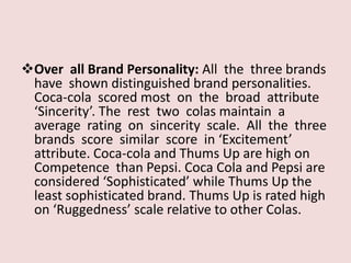 Over all Brand Personality: All the three brands
 have shown distinguished brand personalities.
 Coca-cola scored most on the broad attribute
 ‘Sincerity’. The rest two colas maintain a
 average rating on sincerity scale. All the three
 brands score similar score in ‘Excitement’
 attribute. Coca-cola and Thums Up are high on
 Competence than Pepsi. Coca Cola and Pepsi are
 considered ‘Sophisticated’ while Thums Up the
 least sophisticated brand. Thums Up is rated high
 on ‘Ruggedness’ scale relative to other Colas.
 