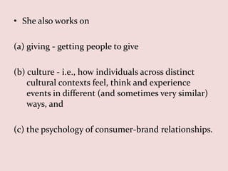 • She also works on

(a) giving - getting people to give

(b) culture - i.e., how individuals across distinct
    cultural contexts feel, think and experience
    events in different (and sometimes very similar)
    ways, and

(c) the psychology of consumer-brand relationships.
 