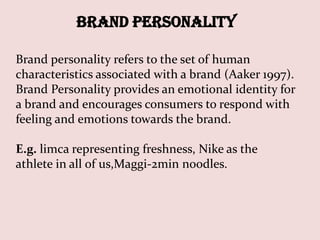 Brand Personality

Brand personality refers to the set of human
characteristics associated with a brand (Aaker 1997).
Brand Personality provides an emotional identity for
a brand and encourages consumers to respond with
feeling and emotions towards the brand.

E.g. limca representing freshness, Nike as the
athlete in all of us,Maggi-2min noodles.
 