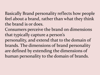 Basically Brand personality reflects how people
feel about a brand, rather than what they think
the brand is or does.
Consumers perceive the brand on dimensions
that typically capture a person’s
personality, and extend that to the domain of
brands. The dimensions of brand personality
are defined by extending the dimensions of
human personality to the domain of brands.
 