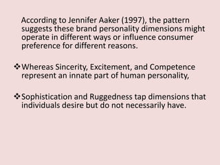 According to Jennifer Aaker (1997), the pattern
  suggests these brand personality dimensions might
  operate in different ways or influence consumer
  preference for different reasons.

Whereas Sincerity, Excitement, and Competence
 represent an innate part of human personality,

Sophistication and Ruggedness tap dimensions that
 individuals desire but do not necessarily have.
 