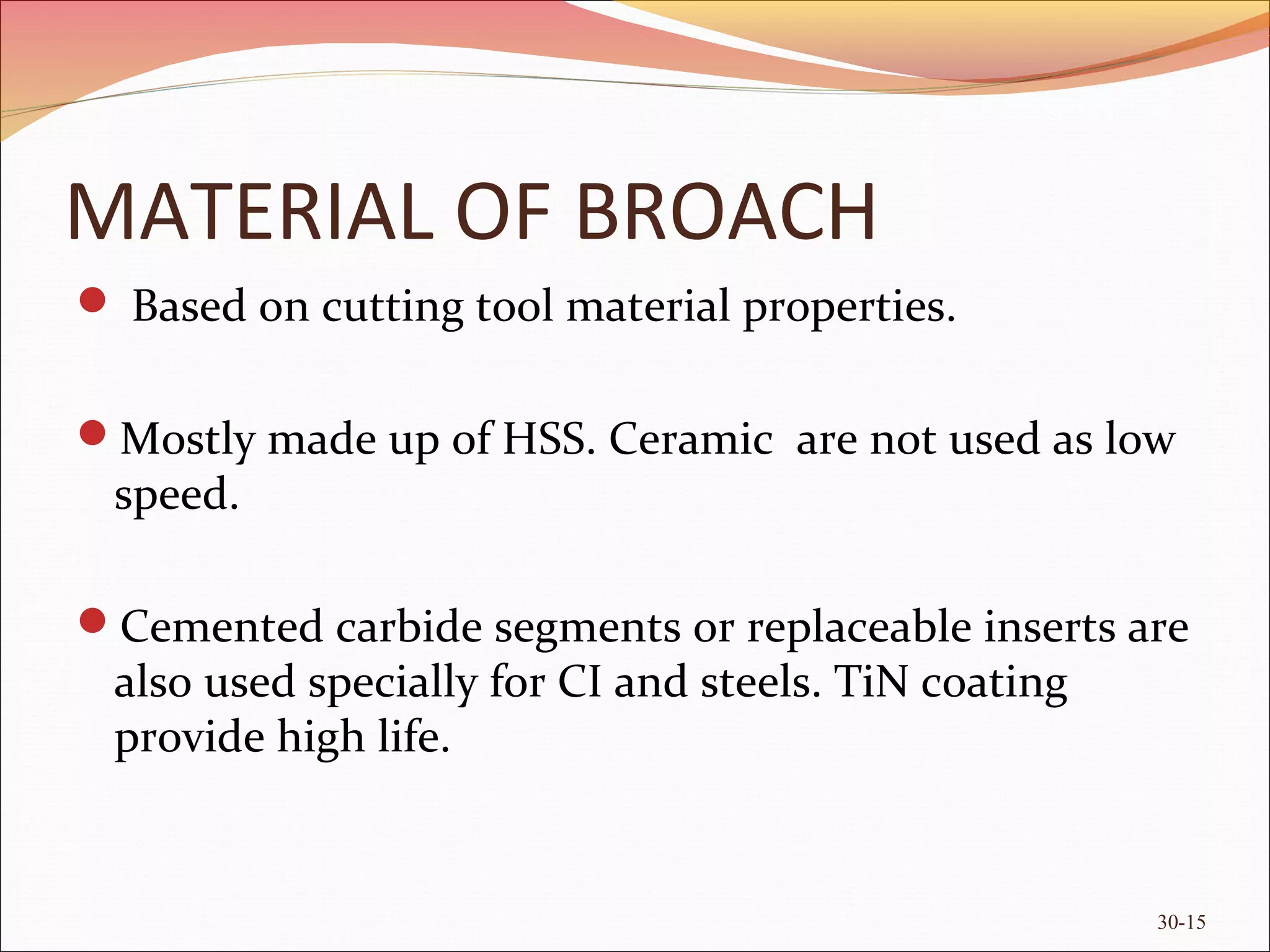 MATERIAL OF BROACH
 Based on cutting tool material properties.
Mostly made up of HSS. Ceramic are not used as low
speed.
Cemented carbide segments or replaceable inserts are
also used specially for CI and steels. TiN coating
provide high life.
30-15
 