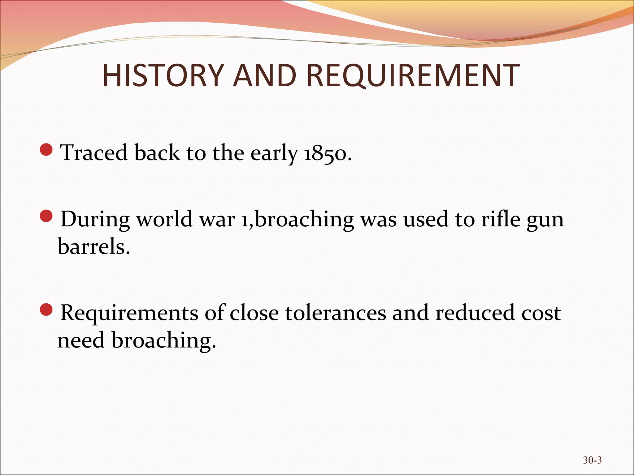 Traced back to the early 1850.
During world war 1,broaching was used to rifle gun
barrels.
Requirements of close tolerances and reduced cost
need broaching.
HISTORY AND REQUIREMENT
30-3
 