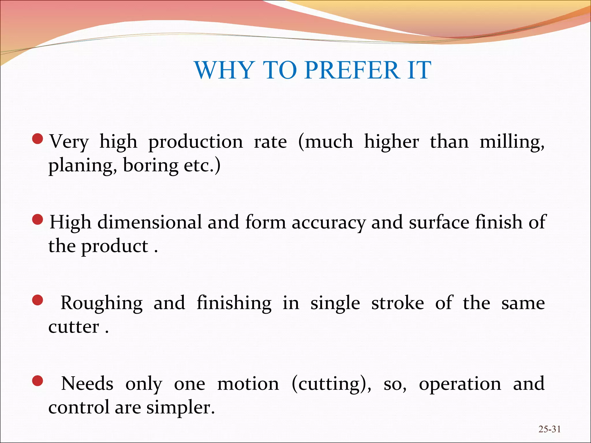 Very high production rate (much higher than milling,
planing, boring etc.)
High dimensional and form accuracy and surface finish of
the product .
 Roughing and finishing in single stroke of the same
cutter .
 Needs only one motion (cutting), so, operation and
control are simpler.
25-31
WHY TO PREFER IT
 