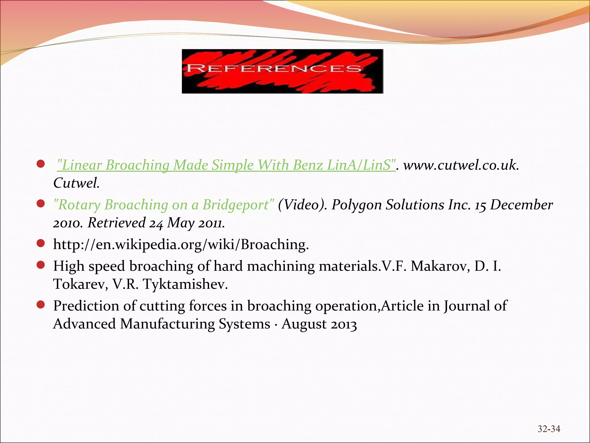 "Linear Broaching Made Simple With Benz LinA/LinS". www.cutwel.co.uk.
Cutwel.
 "Rotary Broaching on a Bridgeport" (Video). Polygon Solutions Inc. 15 December
2010. Retrieved 24 May 2011.
 http://en.wikipedia.org/wiki/Broaching.
 High speed broaching of hard machining materials.V.F. Makarov, D. I.
Tokarev, V.R. Tyktamishev.
 Prediction of cutting forces in broaching operation,Article in Journal of
Advanced Manufacturing Systems · August 2013
32-34
 