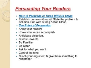 Persuading Your Readers
   How to Persuade in Three Difficult Steps
   Establish common Ground, State the problem &
    Solution, End with Strong Action Close,
   Ten Rules of Persuasion
   Know your readers
   Know what u can accomplish
   Anticipate objection,
   Stress Rewards
   Be Familiar
   Be Clear
   Ask for what you want
   Control the tone
   Clinch your argument & give them something to
    remember
 