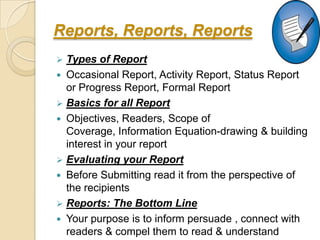 Reports, Reports, Reports
 Types of Report
 Occasional Report, Activity Report, Status Report
  or Progress Report, Formal Report
 Basics for all Report
 Objectives, Readers, Scope of
  Coverage, Information Equation-drawing & building
  interest in your report
 Evaluating your Report
 Before Submitting read it from the perspective of
  the recipients
 Reports: The Bottom Line
 Your purpose is to inform persuade , connect with
  readers & compel them to read & understand
 