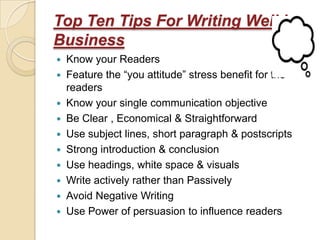 Top Ten Tips For Writing Well in
Business
 Know your Readers
 Feature the “you attitude” stress benefit for the
  readers
 Know your single communication objective
 Be Clear , Economical & Straightforward
 Use subject lines, short paragraph & postscripts
 Strong introduction & conclusion
 Use headings, white space & visuals
 Write actively rather than Passively
 Avoid Negative Writing
 Use Power of persuasion to influence readers
 