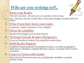 Who are you writing to??…
1.   Know your Reader
    The more you know , the more you can customize your message
    Age , Education, Income, Gender, Race, Nationality, Religion, attitude, Beliefs &
     Values
2. What if you don’t know your reader
    Layperson, Expert, Executive, User, Complex
3. Check the reliability
    Readers Knowledge Level & their interest
4. Writing From the Reader’s Perspective
    Focus on benefits of readers, Put yourself in readers shoes
5. Build Reader Rapport
    Establish Common ground, Put problems in place, use short paragraph to
     hold interest, Reinforce empathy &Future contact, conclude with an action
     statement
6. Comes to Terms with Gender
    Refer Men & Women in same way, avoid genders modifiers or gender
     specific words
 