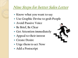 Nine Steps for better Sales Letter
   Know what you want to say
   Use Graphic Devise to grab People
   Avoid Passive Voice
   Be Brief, Be Clear
   Get Attention immediately
   Appeal to their intrest
   Create Desire
   Urge them to act Now
   Add a Postscript
 