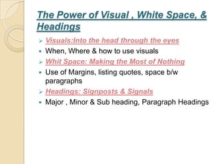 The Power of Visual , White Space, &
Headings
 Visuals:Into the head through the eyes
 When, Where & how to use visuals
 Whit Space: Making the Most of Nothing
 Use of Margins, listing quotes, space b/w
  paragraphs
 Headings: Signposts & Signals
 Major , Minor & Sub heading, Paragraph Headings
 