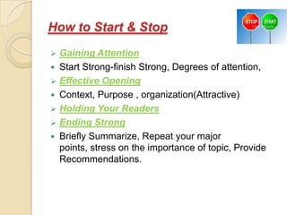 How to Start & Stop
 Gaining Attention
 Start Strong-finish Strong, Degrees of attention,
 Effective Opening
 Context, Purpose , organization(Attractive)
 Holding Your Readers
 Ending Strong
 Briefly Summarize, Repeat your major
  points, stress on the importance of topic, Provide
  Recommendations.
 