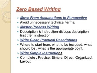 Zero Based Writing
 Move    From Assumptions to Perspective
 Avoid unnecessary technical terms,
 Master Process Writing
 Description & instruction-discuss description
  first then instruction
 Write Clear, Practical Descriptions
 Where to start from, what to be included, what
  should be , what is the appropriate point.
 Write Simple Instructions
 Complete , Precise, Simple, Direct, Organized,
  Layout
 
