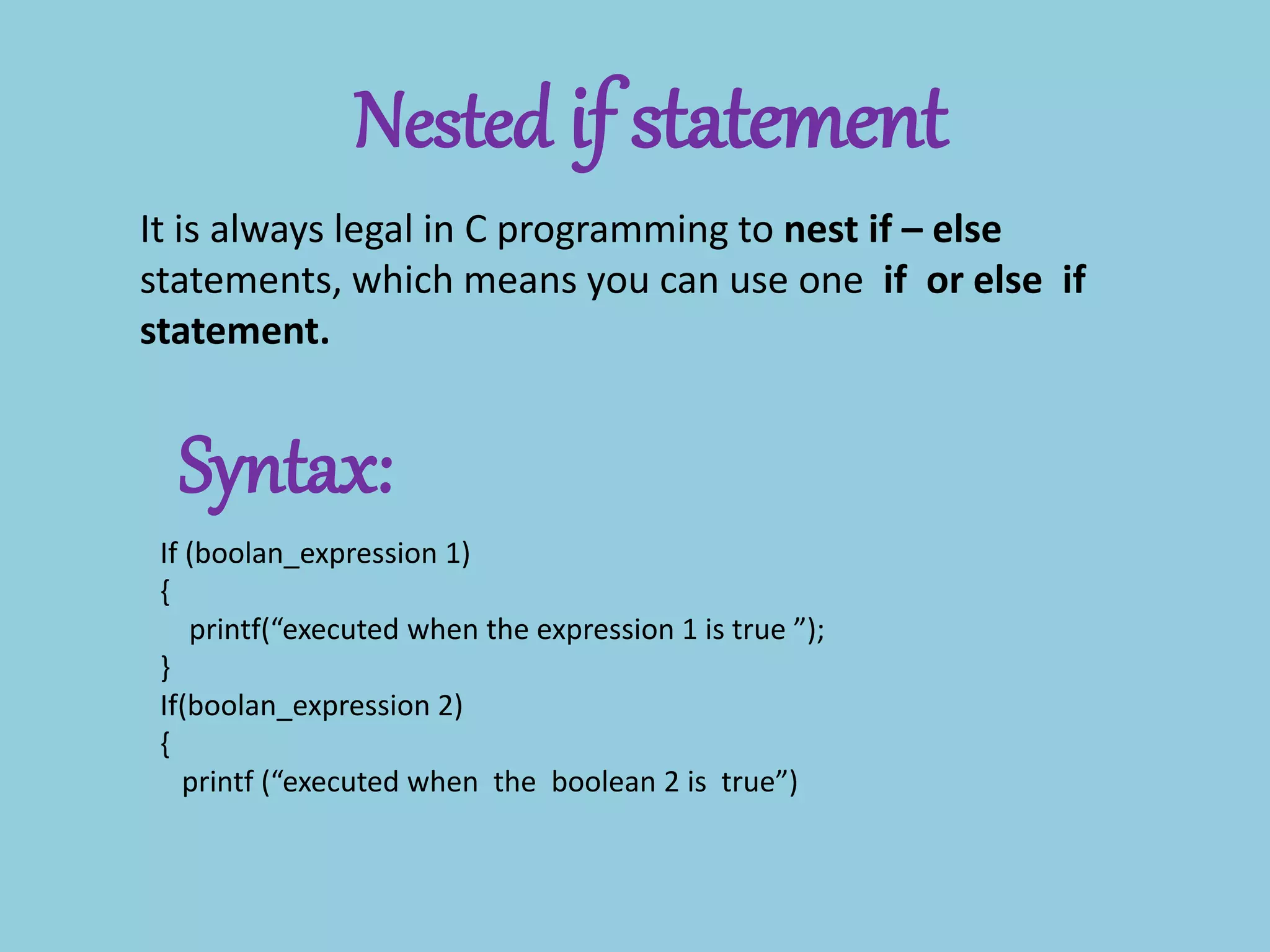 Nested if statement
It is always legal in C programming to nest if – else
statements, which means you can use one if or else if
statement.
Syntax:
If (boolan_expression 1)
{
printf(“executed when the expression 1 is true ”);
}
If(boolan_expression 2)
{
printf (“executed when the boolean 2 is true”)
 