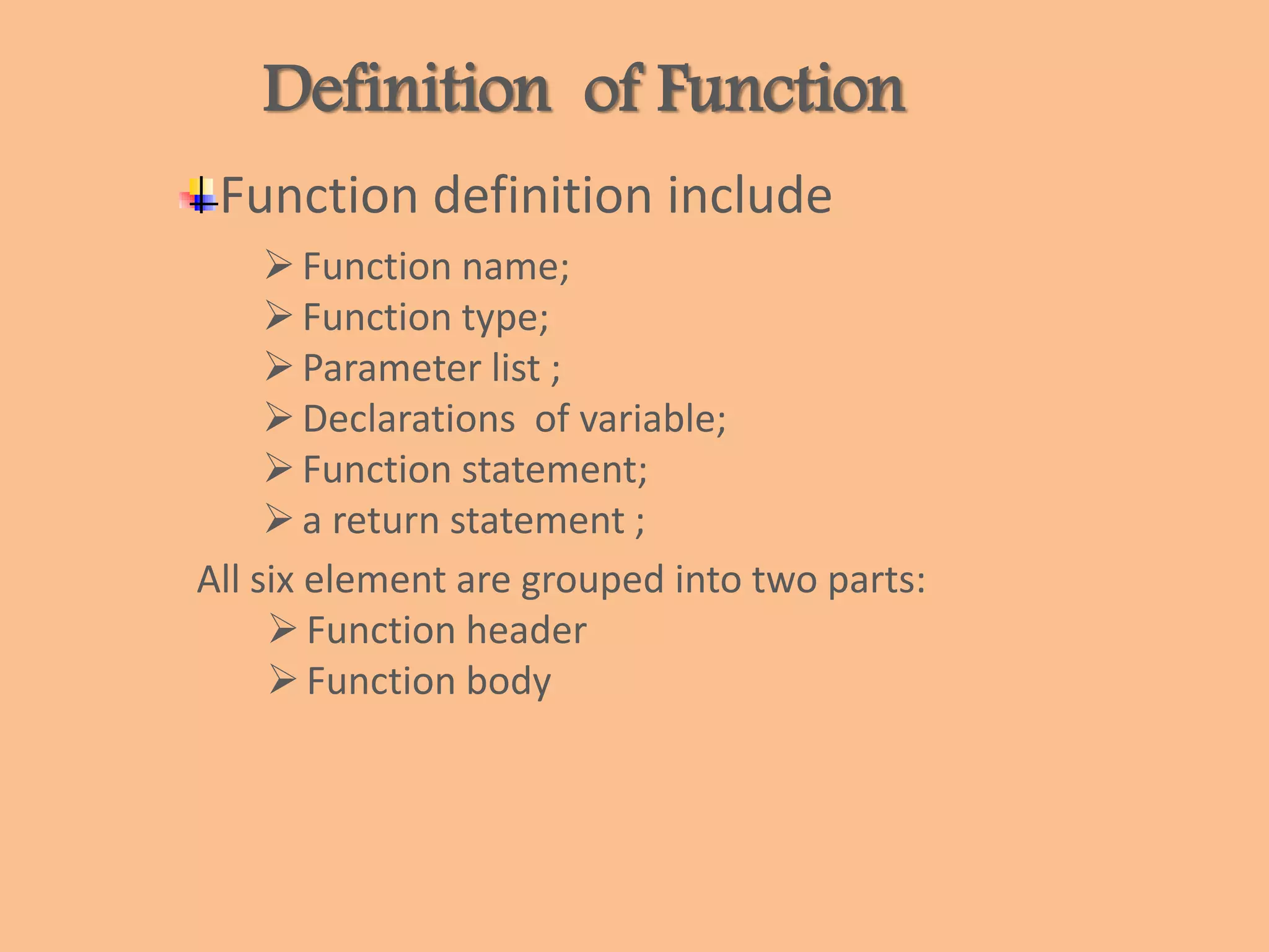 Definition of Function
Function definition include
Function name;
Function type;
Parameter list ;
Declarations of variable;
Function statement;
a return statement ;
All six element are grouped into two parts:
Function header
Function body
 