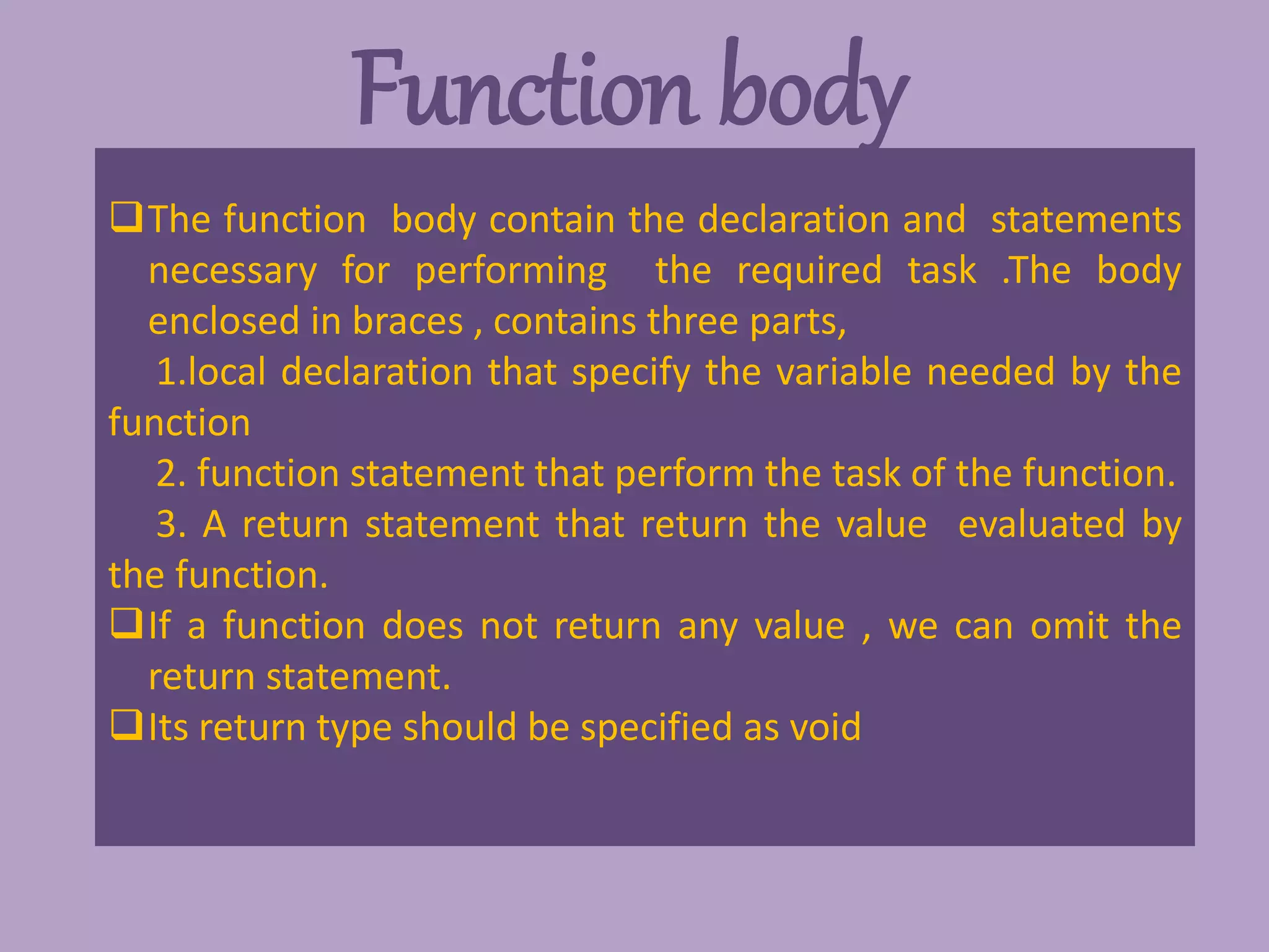 Function body
The function body contain the declaration and statements
necessary for performing the required task .The body
enclosed in braces , contains three parts,
1.local declaration that specify the variable needed by the
function
2. function statement that perform the task of the function.
3. A return statement that return the value evaluated by
the function.
If a function does not return any value , we can omit the
return statement.
Its return type should be specified as void
 