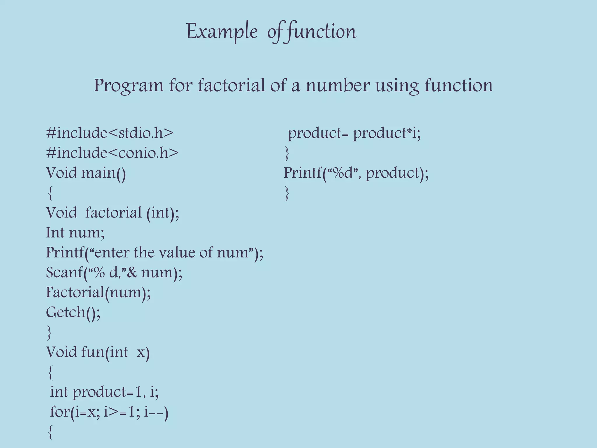 Example of function
Program for factorial of a number using function
#include<stdio.h>
#include<conio.h>
Void main()
{
Void factorial (int);
Int num;
Printf(“enter the value of num”);
Scanf(“% d,”& num);
Factorial(num);
Getch();
}
Void fun(int x)
{
int product=1, i;
for(i=x; i>=1; i--)
{
product= product*i;
}
Printf(“%d”, product);
}
 