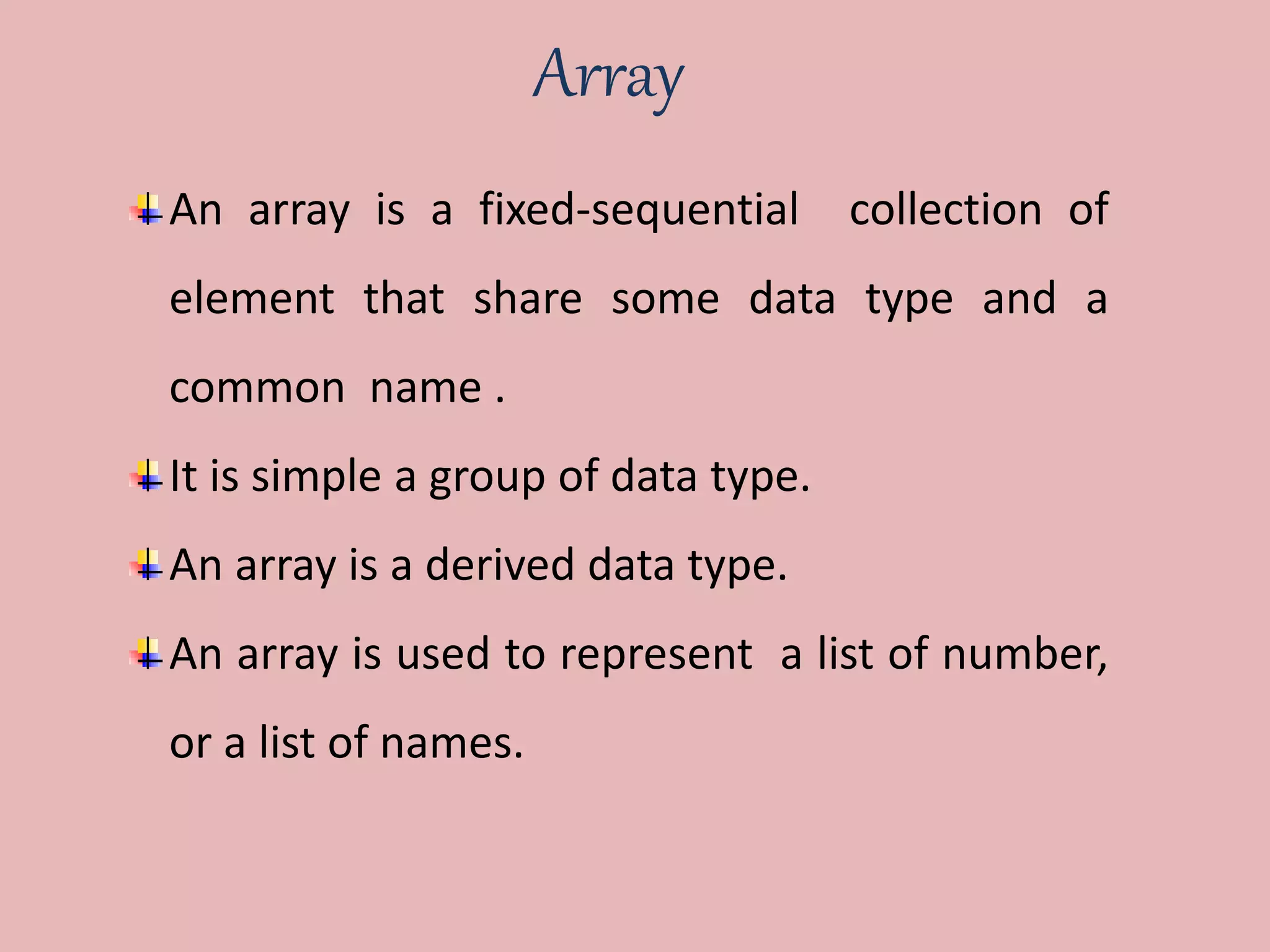 Array
An array is a fixed-sequential collection of
element that share some data type and a
common name .
It is simple a group of data type.
An array is a derived data type.
An array is used to represent a list of number,
or a list of names.
 