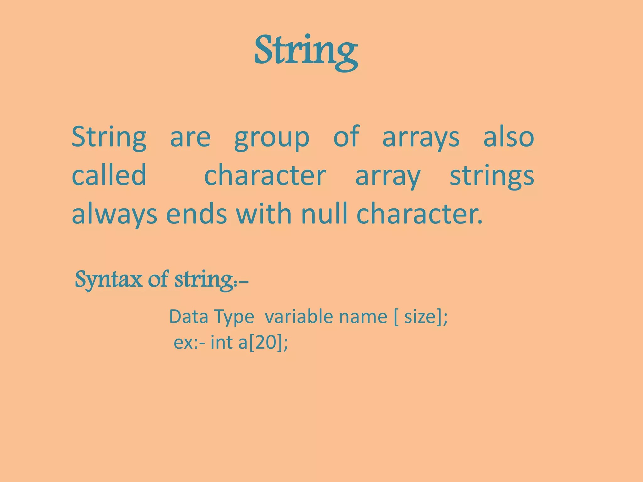 String
String are group of arrays also
called character array strings
always ends with null character.
Syntax of string:-
Data Type variable name [ size];
ex:- int a[20];
 
