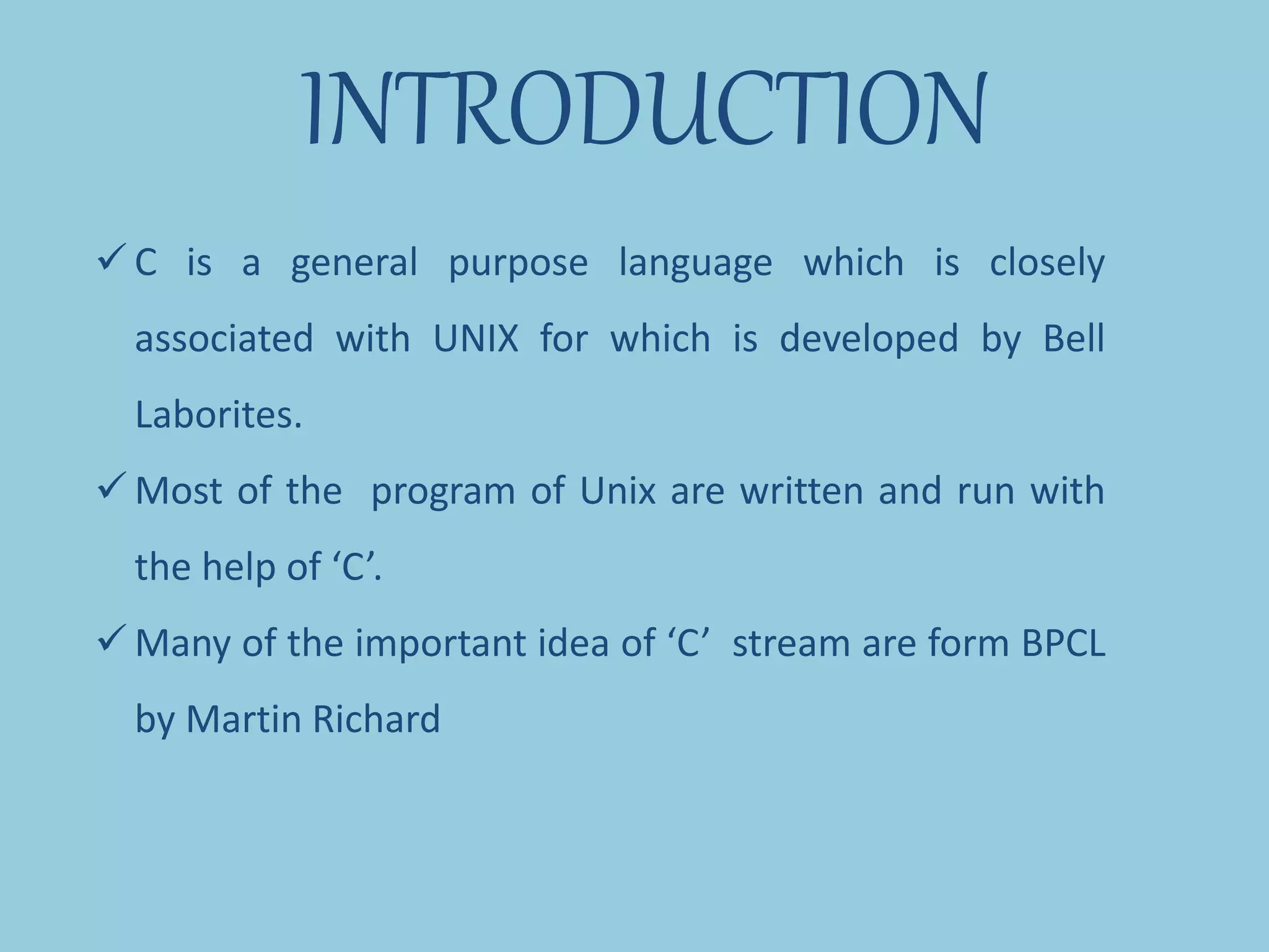 INTRODUCTION
 C is a general purpose language which is closely
associated with UNIX for which is developed by Bell
Laborites.
 Most of the program of Unix are written and run with
the help of ‘C’.
 Many of the important idea of ‘C’ stream are form BPCL
by Martin Richard
 