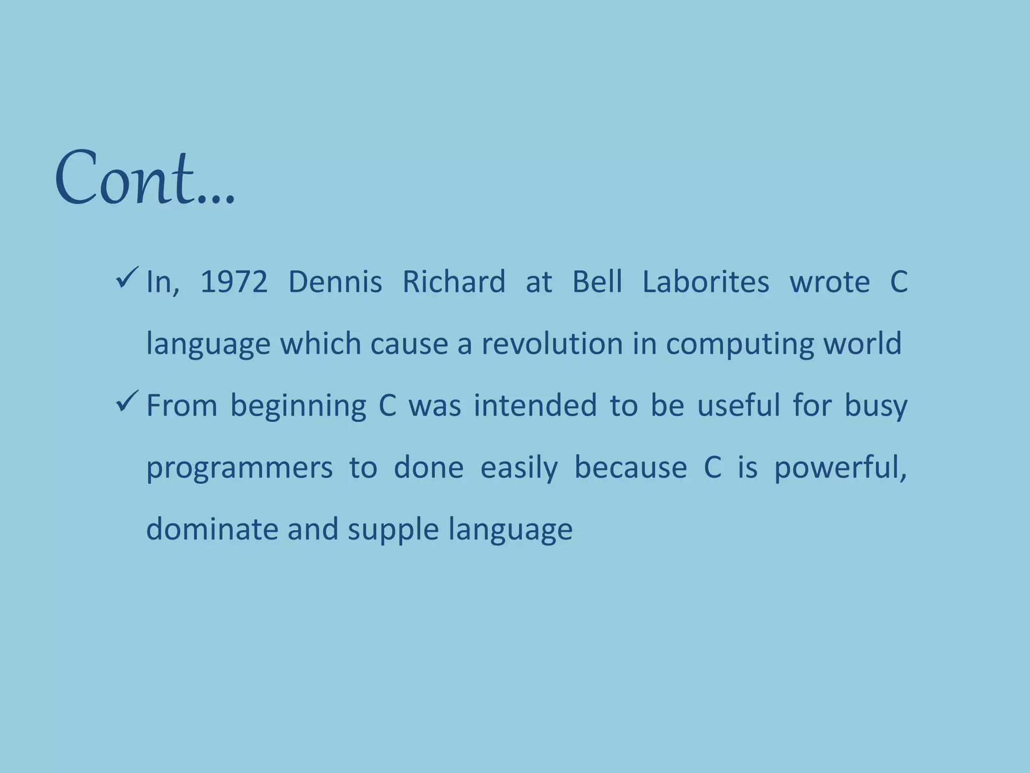Cont…
 In, 1972 Dennis Richard at Bell Laborites wrote C
language which cause a revolution in computing world
 From beginning C was intended to be useful for busy
programmers to done easily because C is powerful,
dominate and supple language
 