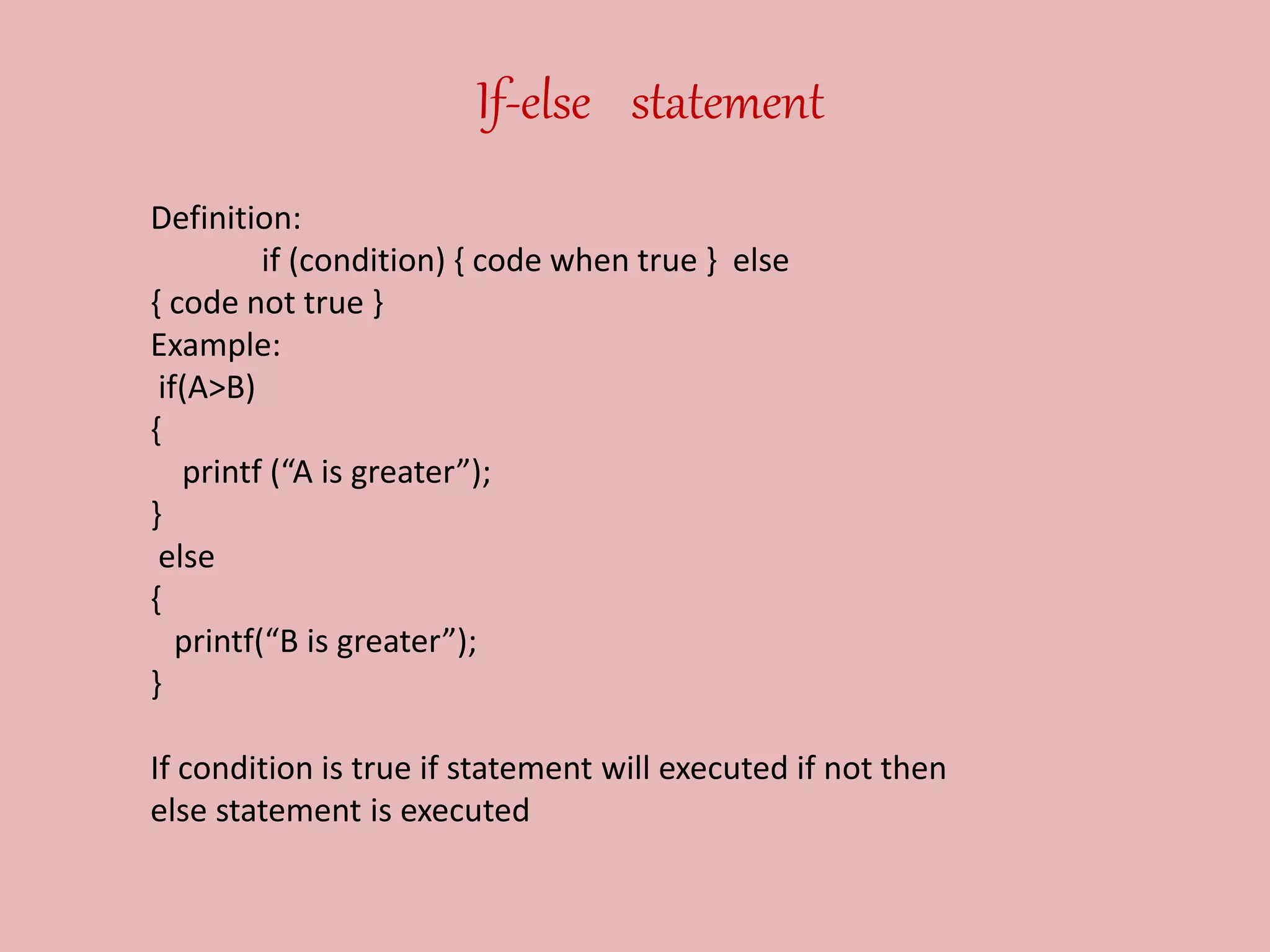 If-else statement
Definition:
if (condition) { code when true } else
{ code not true }
Example:
if(A>B)
{
printf (“A is greater”);
}
else
{
printf(“B is greater”);
}
If condition is true if statement will executed if not then
else statement is executed
 