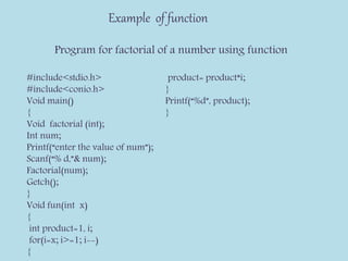 Example of function
Program for factorial of a number using function
#include<stdio.h>
#include<conio.h>
Void main()
{
Void factorial (int);
Int num;
Printf(“enter the value of num”);
Scanf(“% d,”& num);
Factorial(num);
Getch();
}
Void fun(int x)
{
int product=1, i;
for(i=x; i>=1; i--)
{
product= product*i;
}
Printf(“%d”, product);
}
 