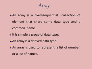 Array
An array is a fixed-sequential collection of
element that share some data type and a
common name .
It is simple a group of data type.
An array is a derived data type.
An array is used to represent a list of number,
or a list of names.
 