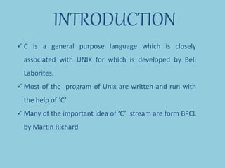 INTRODUCTION
 C is a general purpose language which is closely
associated with UNIX for which is developed by Bell
Laborites.
 Most of the program of Unix are written and run with
the help of ‘C’.
 Many of the important idea of ‘C’ stream are form BPCL
by Martin Richard
 