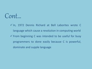 Cont…
 In, 1972 Dennis Richard at Bell Laborites wrote C
language which cause a revolution in computing world
 From beginning C was intended to be useful for busy
programmers to done easily because C is powerful,
dominate and supple language
 