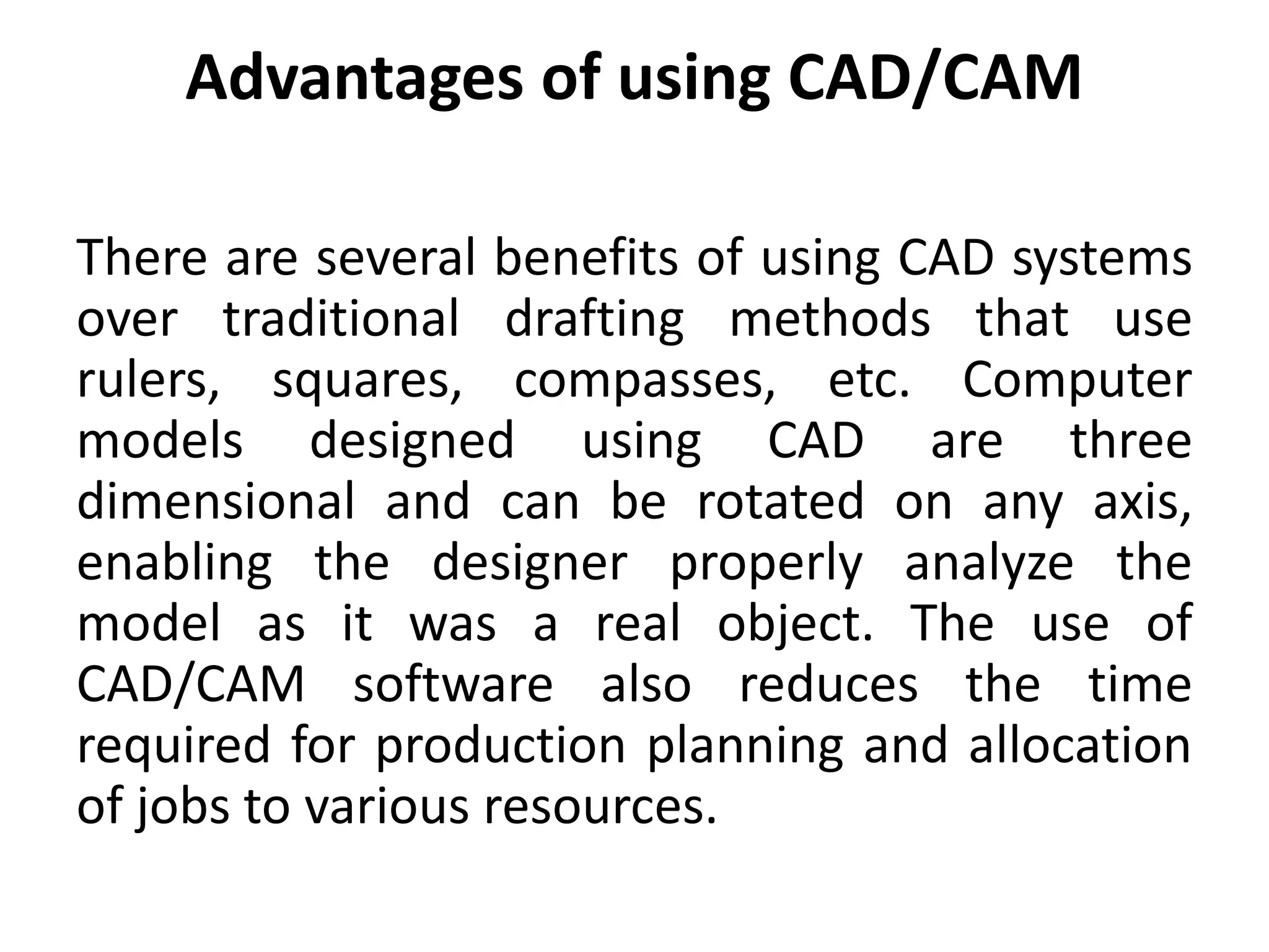 Advantages of using CAD/CAM
There are several benefits of using CAD systems
over traditional drafting methods that use
rulers, squares, compasses, etc. Computer
models designed using CAD are three
dimensional and can be rotated on any axis,
enabling the designer properly analyze the
model as it was a real object. The use of
CAD/CAM software also reduces the time
required for production planning and allocation
of jobs to various resources.