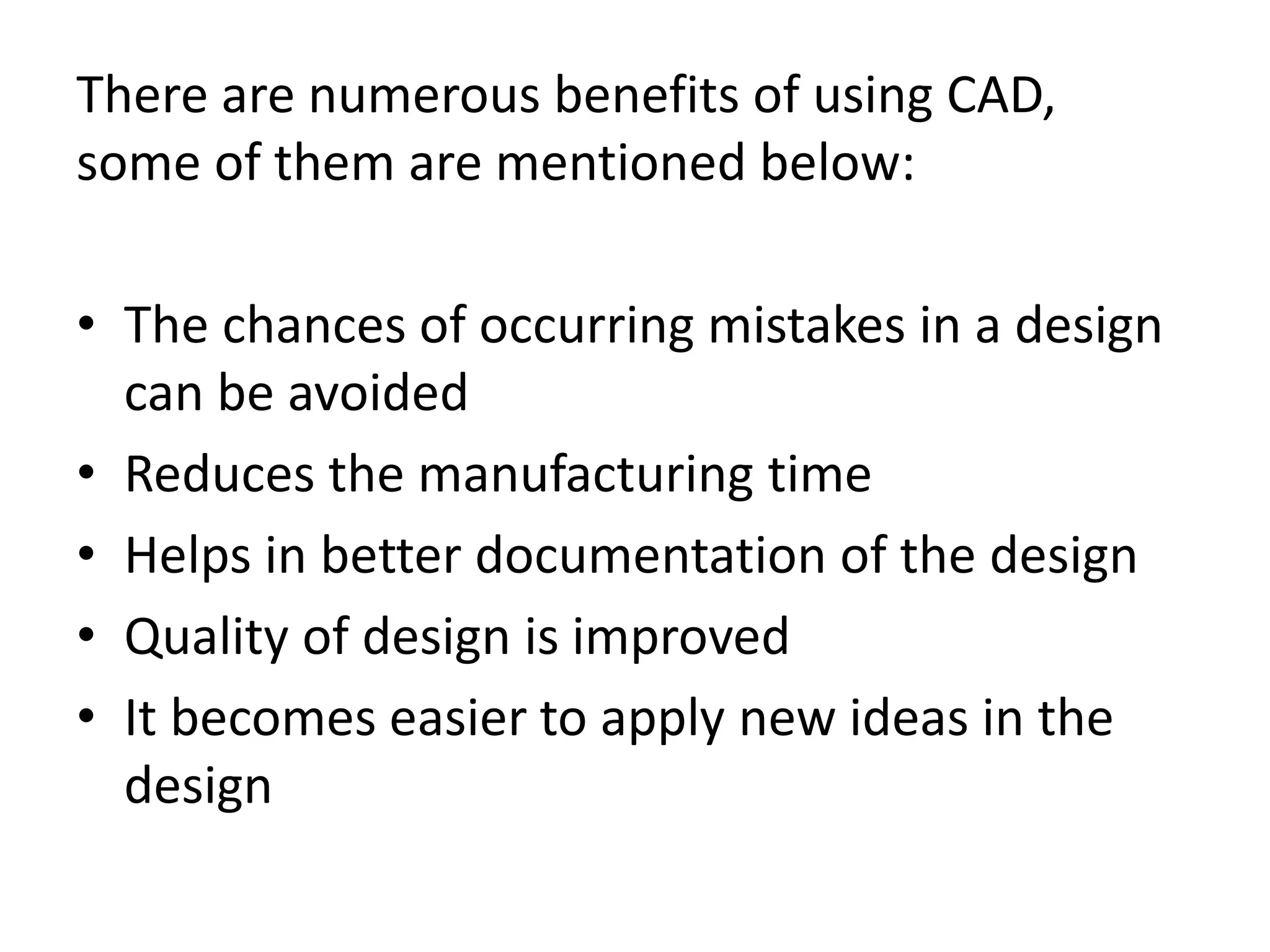 There are numerous benefits of using CAD,
some of them are mentioned below:
• The chances of occurring mistakes in a design
can be avoided
• Reduces the manufacturing time
• Helps in better documentation of the design
• Quality of design is improved
• It becomes easier to apply new ideas in the
design