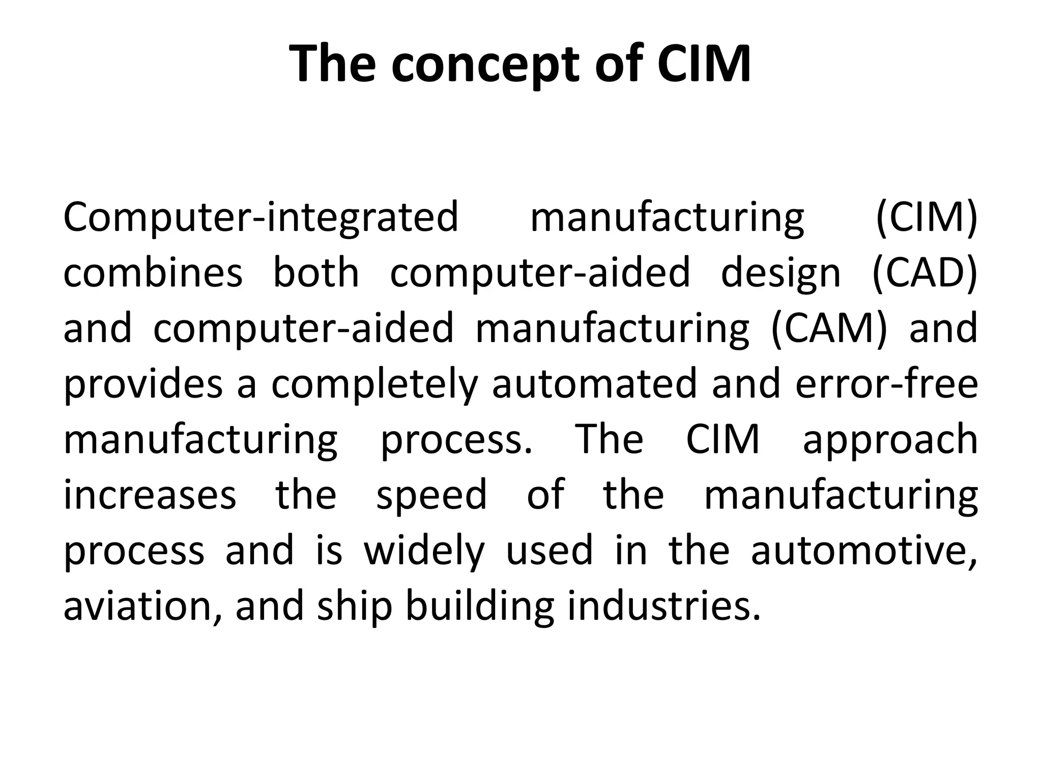 The concept of CIM
Computer-integrated manufacturing (CIM)
combines both computer-aided design (CAD)
and computer-aided manufacturing (CAM) and
provides a completely automated and error-free
manufacturing process. The CIM approach
increases the speed of the manufacturing
process and is widely used in the automotive,
aviation, and ship building industries.