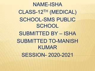 NAME-ISHA
CLASS-12TH (MEDICAL)
SCHOOL-SMS PUBLIC
SCHOOL
SUBMITTED BY – ISHA
SUBMITTED TO-MANISH
KUMAR
SESSION- 2020-2021
 