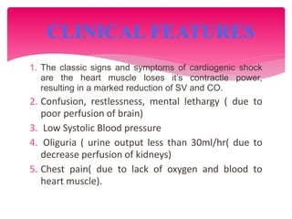 1. The classic signs and symptoms of cardiogenic shock
are the heart muscle loses it’s contractle power,
resulting in a marked reduction of SV and CO.
2. Confusion, restlessness, mental lethargy ( due to
poor perfusion of brain)
3. Low Systolic Blood pressure
4. Oliguria ( urine output less than 30ml/hr( due to
decrease perfusion of kidneys)
5. Chest pain( due to lack of oxygen and blood to
heart muscle).
CLINICAL FEATURES
 